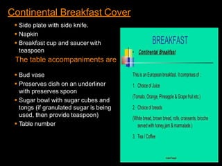 Continental Breakfast Cover
 Side plate with side knife.
 Napkin
 Breakfast cup and saucer with
teaspoon
The table accompaniments are
 Bud vase
 Preserves dish on an underliner
with preserves spoon
 Sugar bowl with sugar cubes and
tongs (if granulated sugar is being
used, then provide teaspoon)
 Table number
 