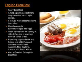 English Breakfast
 heavy breakfast.
 A full English breakfast menu
may consist of two to eight
course.
 It include more elaborate items
than other.
 Usually consists
bacon,sausages and eggs.
 Often served with the variety of
side dishes and a beverage
such as coffee or tea.
 Especially popular in UK and
Ireland and UK influenced
cultures(United states,
Australia, New Zealand,
Canada and South Africa)
 Also reffered as full english
breakfast
 