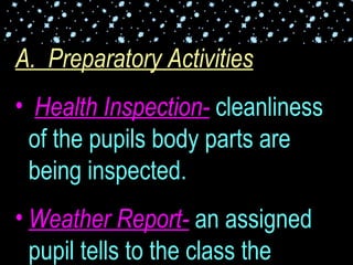 A.  Preparatory Activities Health Inspection-  cleanliness of the pupils body parts are being inspected. Weather Report-  an assigned pupil tells to the class the weather condition for the day. This is for grades I, II, and III. 