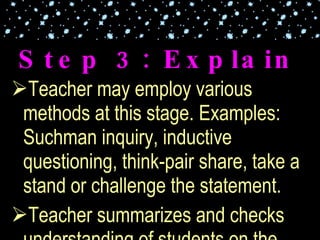 Teacher may employ various methods at this stage. Examples: Suchman inquiry, inductive questioning, think-pair share, take a stand or challenge the statement. Teacher summarizes and checks understanding of students on the concepts presented. Step 3: Explain 