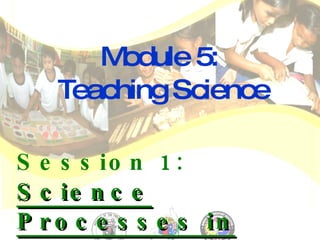 Module 5:  Teaching Science Session 1:  Science Processes in Teaching Science for Multigrade Classes   