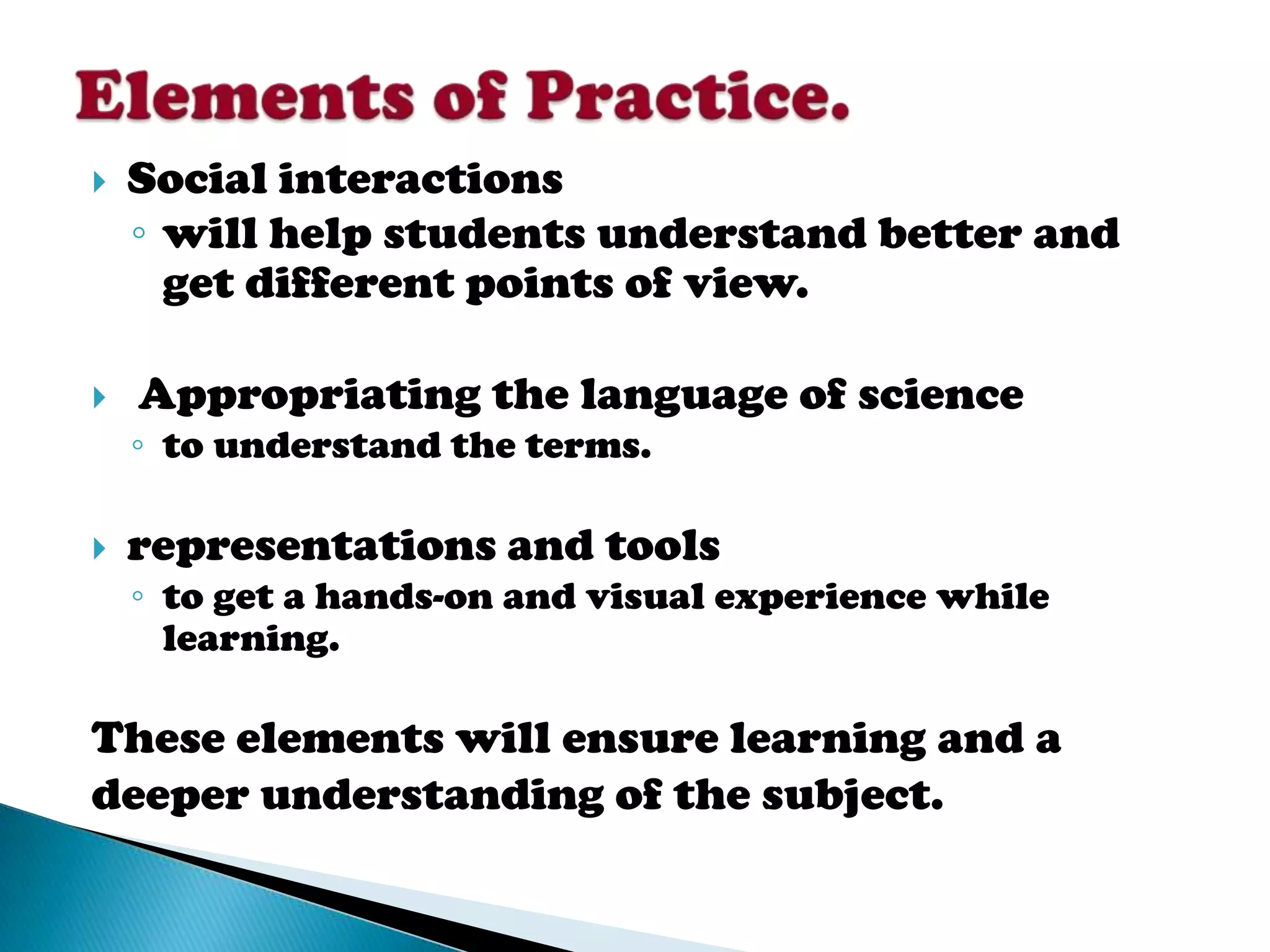   Social interactions
    ◦ will help students understand better and
      get different points of view.

   Appropriating the language of science
    ◦ to understand the terms.

   representations and tools
    ◦ to get a hands-on and visual experience while
      learning.

These elements will ensure learning and a
deeper understanding of the subject.
 