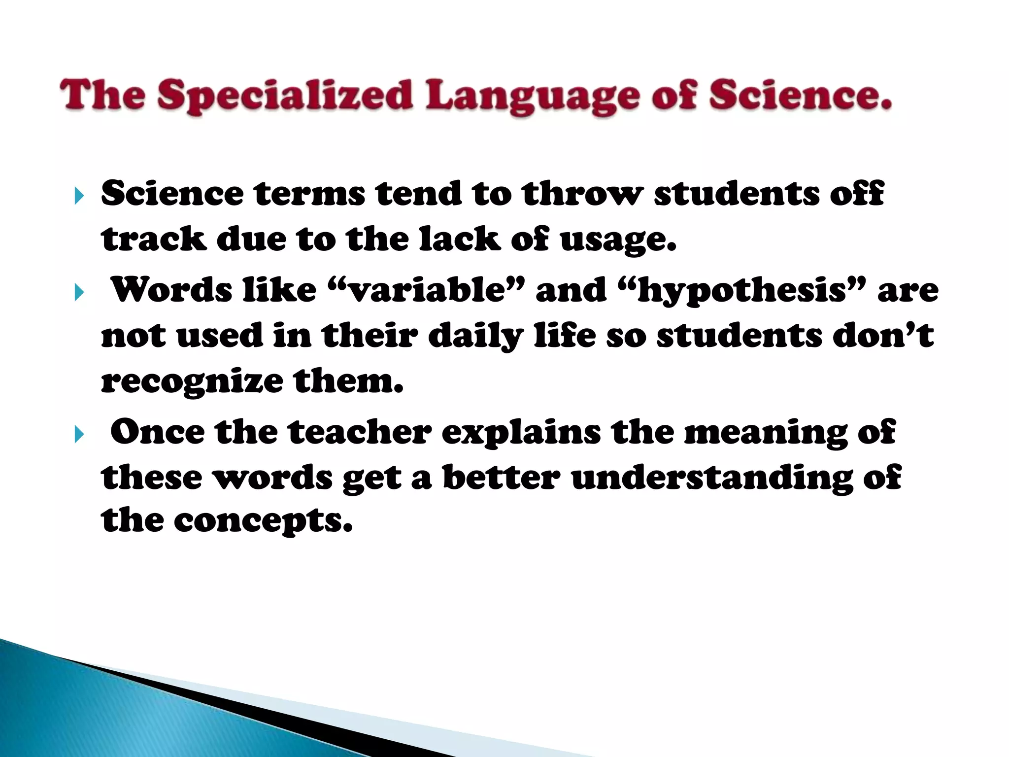    Science terms tend to throw students off
    track due to the lack of usage.
    Words like “variable” and “hypothesis” are
    not used in their daily life so students don’t
    recognize them.
    Once the teacher explains the meaning of
    these words get a better understanding of
    the concepts.
 