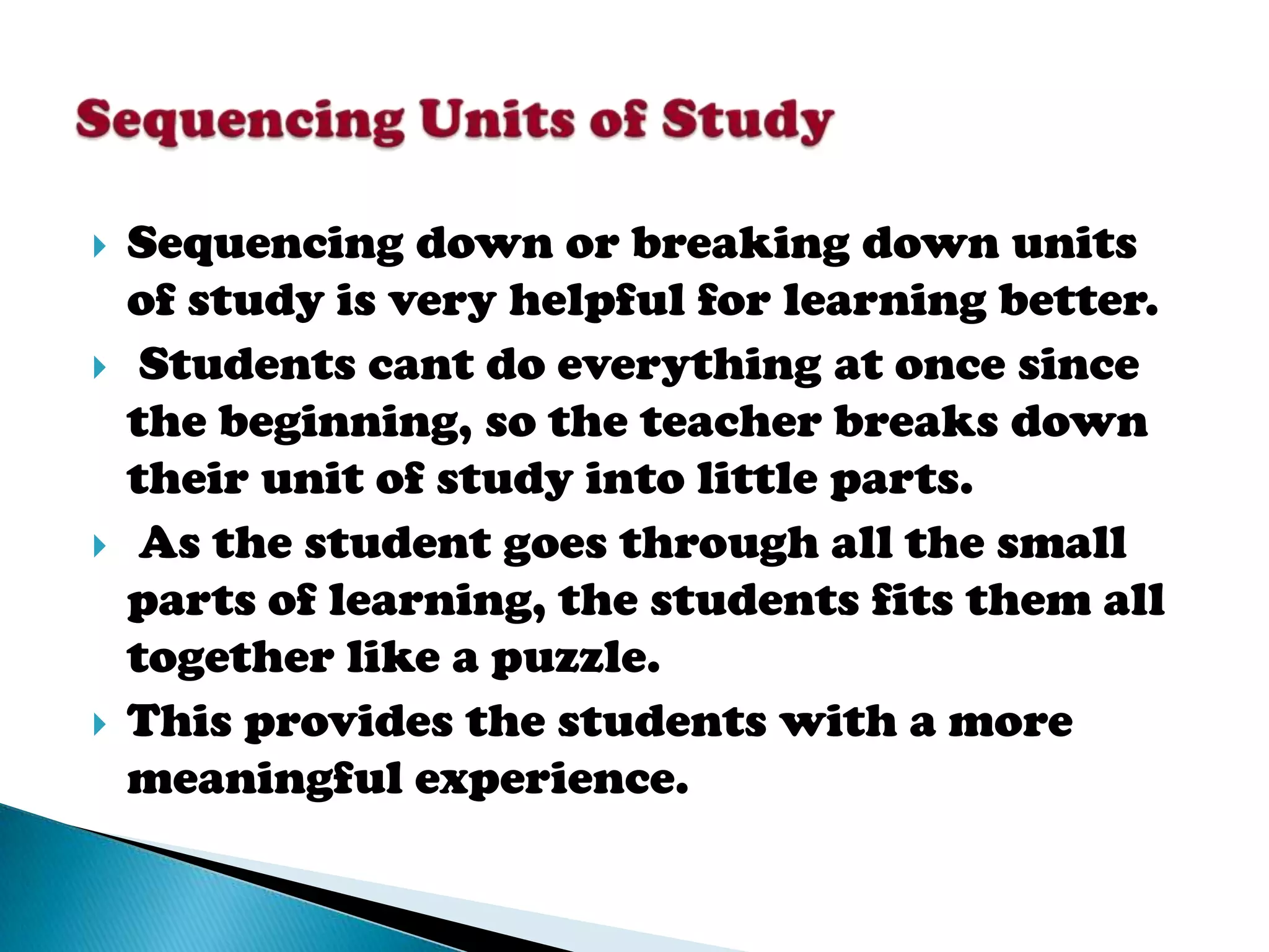    Sequencing down or breaking down units
    of study is very helpful for learning better.
    Students cant do everything at once since
    the beginning, so the teacher breaks down
    their unit of study into little parts.
    As the student goes through all the small
    parts of learning, the students fits them all
    together like a puzzle.
   This provides the students with a more
    meaningful experience.
 