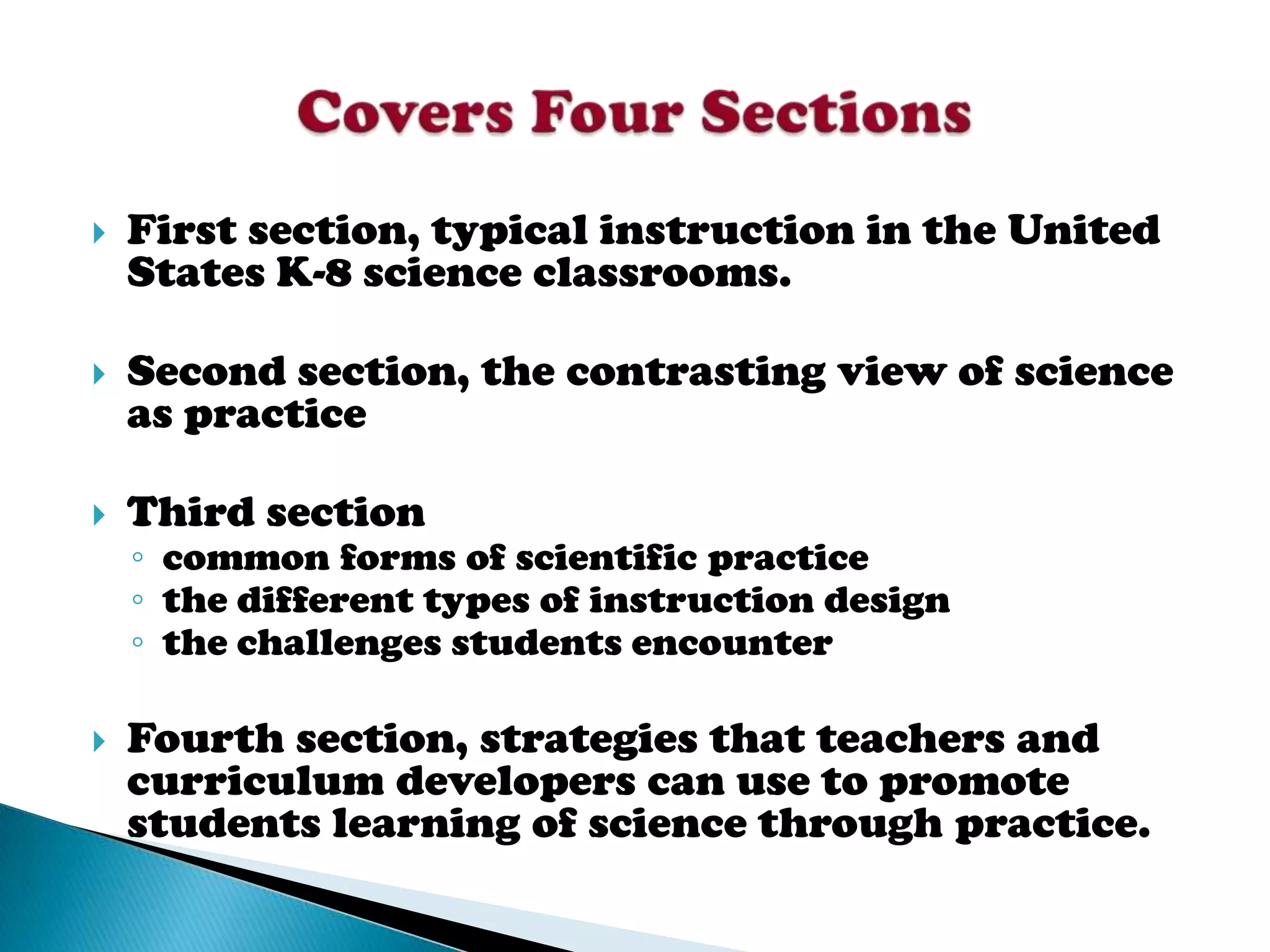    First section, typical instruction in the United
    States K-8 science classrooms.

   Second section, the contrasting view of science
    as practice

   Third section
    ◦ common forms of scientific practice
    ◦ the different types of instruction design
    ◦ the challenges students encounter

   Fourth section, strategies that teachers and
    curriculum developers can use to promote
    students learning of science through practice.
 
