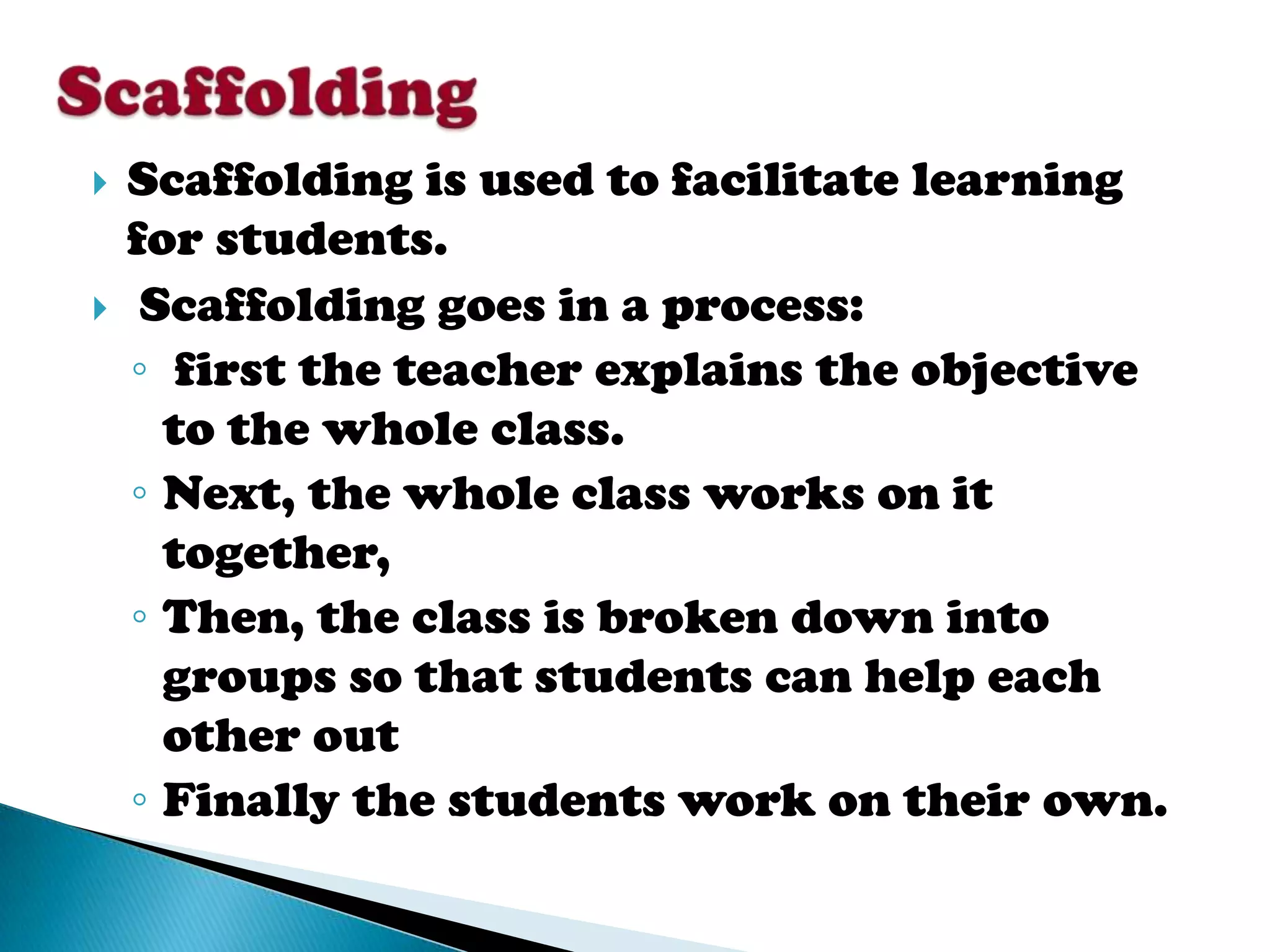    Scaffolding is used to facilitate learning
    for students.
    Scaffolding goes in a process:
    ◦ first the teacher explains the objective
      to the whole class.
    ◦ Next, the whole class works on it
      together,
    ◦ Then, the class is broken down into
      groups so that students can help each
      other out
    ◦ Finally the students work on their own.
 