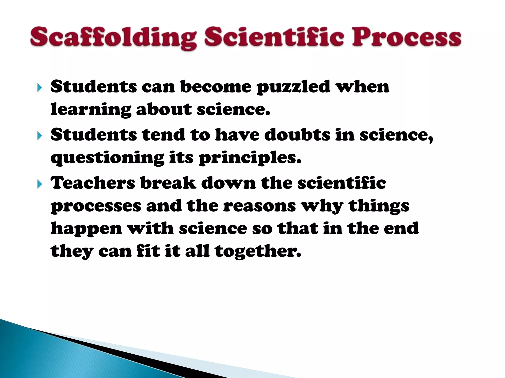    Students can become puzzled when
    learning about science.
   Students tend to have doubts in science,
    questioning its principles.
   Teachers break down the scientific
    processes and the reasons why things
    happen with science so that in the end
    they can fit it all together.
 