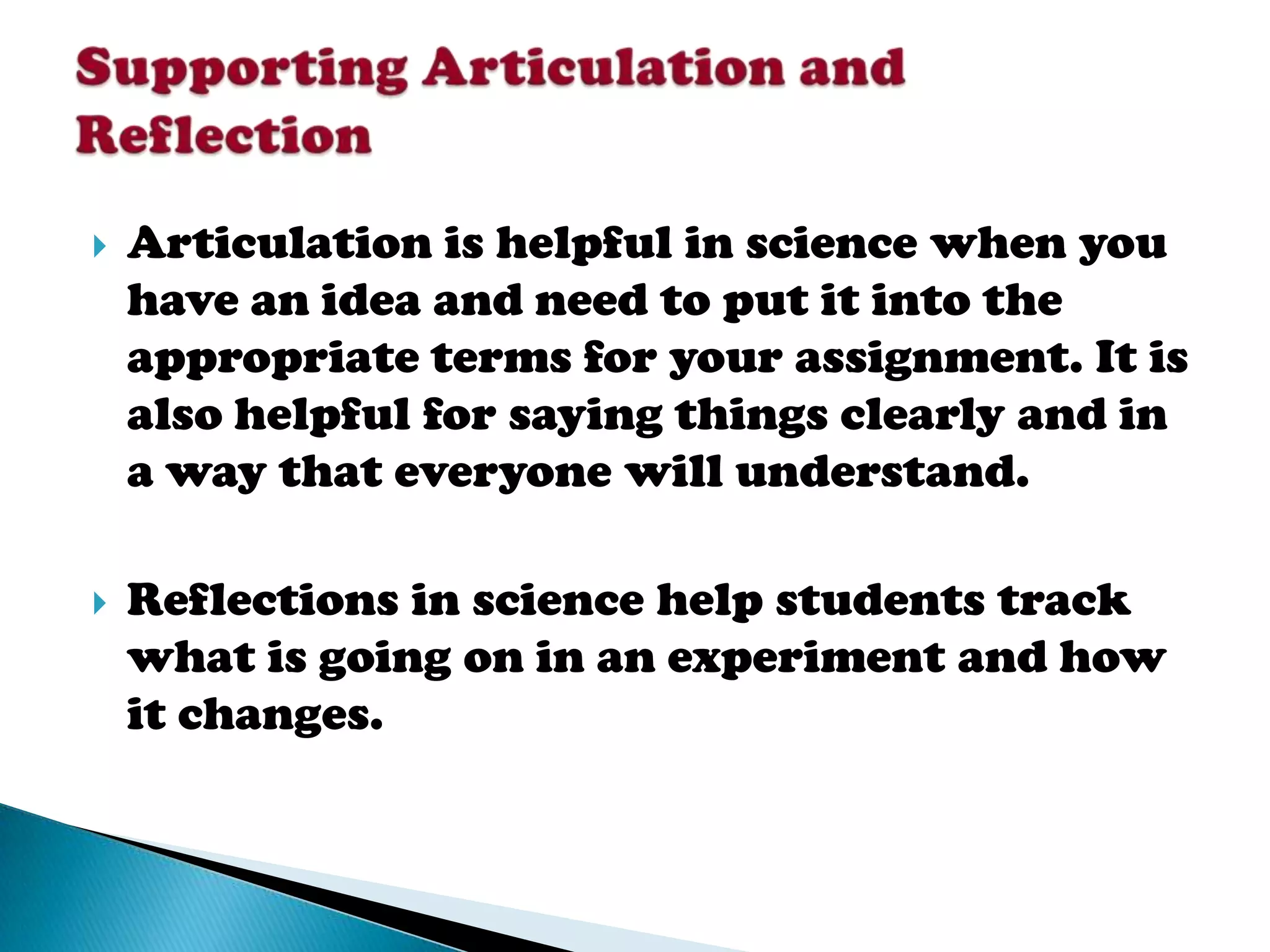    Articulation is helpful in science when you
    have an idea and need to put it into the
    appropriate terms for your assignment. It is
    also helpful for saying things clearly and in
    a way that everyone will understand.

   Reflections in science help students track
    what is going on in an experiment and how
    it changes.
 