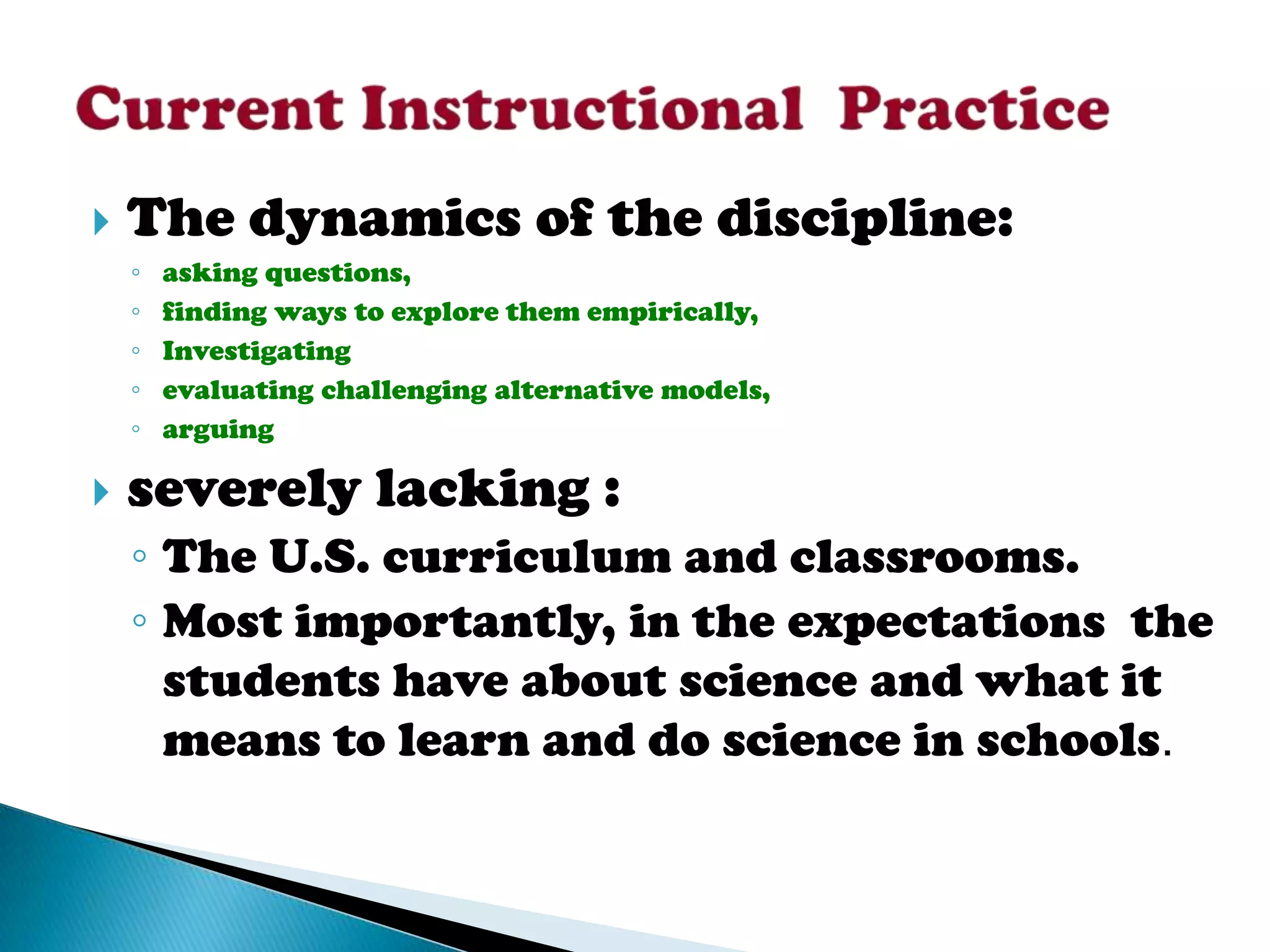    The dynamics of the discipline:
    ◦   asking questions,
    ◦   finding ways to explore them empirically,
    ◦   Investigating
    ◦   evaluating challenging alternative models,
    ◦   arguing

   severely lacking :
    ◦ The U.S. curriculum and classrooms.
    ◦ Most importantly, in the expectations the
      students have about science and what it
      means to learn and do science in schools.
 