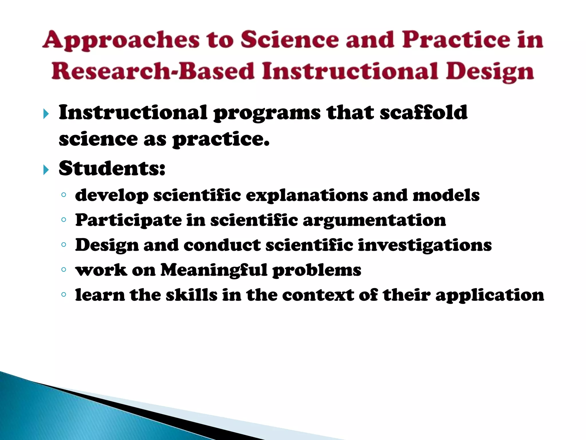    Instructional programs that scaffold
    science as practice.
   Students:
    ◦   develop scientific explanations and models
    ◦   Participate in scientific argumentation
    ◦   Design and conduct scientific investigations
    ◦   work on Meaningful problems
    ◦   learn the skills in the context of their application
 