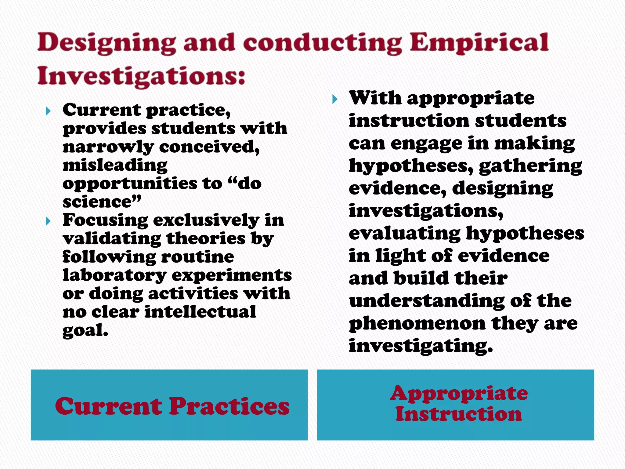    With appropriate
   Current practice,
    provides students with         instruction students
    narrowly conceived,            can engage in making
    misleading                     hypotheses, gathering
    opportunities to “do           evidence, designing
    science”                       investigations,
   Focusing exclusively in
    validating theories by         evaluating hypotheses
    following routine              in light of evidence
    laboratory experiments         and build their
    or doing activities with       understanding of the
    no clear intellectual
    goal.                          phenomenon they are
                                   investigating.

                                      Appropriate
    Current Practices                 Instruction
 