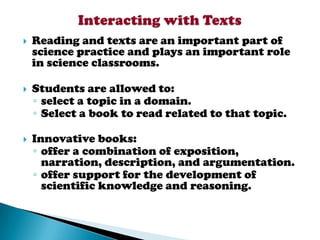    Reading and texts are an important part of
    science practice and plays an important role
    in science classrooms.

   Students are allowed to:
    ◦ select a topic in a domain.
    ◦ Select a book to read related to that topic.

   Innovative books:
    ◦ offer a combination of exposition,
      narration, description, and argumentation.
    ◦ offer support for the development of
      scientific knowledge and reasoning.
 