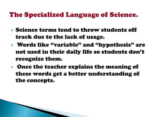    Science terms tend to throw students off
    track due to the lack of usage.
    Words like “variable” and “hypothesis” are
    not used in their daily life so students don’t
    recognize them.
    Once the teacher explains the meaning of
    these words get a better understanding of
    the concepts.
 