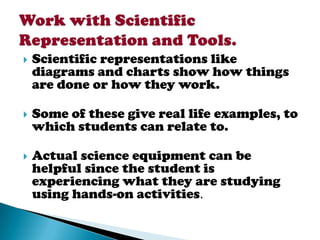    Scientific representations like
    diagrams and charts show how things
    are done or how they work.

   Some of these give real life examples, to
    which students can relate to.

   Actual science equipment can be
    helpful since the student is
    experiencing what they are studying
    using hands-on activities.
 