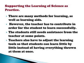    There are many methods for learning, as
    well as learning aids.
    However, the teacher has to contribute in
    order for the student to learn successfully.
   The students still needs assistance from the
    teacher at some points.
   Teachers also have to adjust the learning
    tools so that students can learn little by
    little instead of having everything thrown
    at them at once.
 