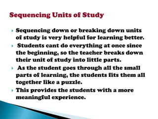    Sequencing down or breaking down units
    of study is very helpful for learning better.
    Students cant do everything at once since
    the beginning, so the teacher breaks down
    their unit of study into little parts.
    As the student goes through all the small
    parts of learning, the students fits them all
    together like a puzzle.
   This provides the students with a more
    meaningful experience.
 