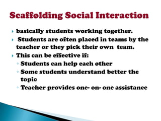    basically students working together.
    Students are often placed in teams by the
    teacher or they pick their own team.
   This can be effective if:
    ◦ Students can help each other
    ◦ Some students understand better the
      topic
    ◦ Teacher provides one- on- one assistance
 