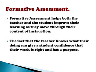    Formative Assessment helps both the
    teacher and the student improve their
    learning as they move through their
    content of instruction.

   The fact that the teacher knows what their
    doing can give a student confidence that
    their work is right and has a purpose.
 