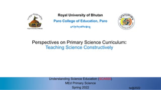 Royal University of Bhutan
Understanding Science Education (SCA503)
MEd Primary Science
Spring 2022
Paro College of Education, Paro
སྤ་རོ་ཤེས་རིག་མཐོ་རིམ་སོབ་གྲྭ།
Perspectives on Primary Science Curriculum:
Teaching Science Constructively
tw@2022
 