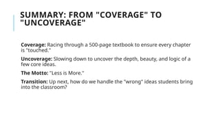 SUMMARY: FROM "COVERAGE" TO
"UNCOVERAGE"
Coverage: Racing through a 500-page textbook to ensure every chapter
is "touched."
Uncoverage: Slowing down to uncover the depth, beauty, and logic of a
few core ideas.
The Motto: "Less is More."
Transition: Up next, how do we handle the "wrong" ideas students bring
into the classroom?
 