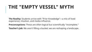 THE "EMPTY VESSEL" MYTH
The Reality: Students arrive with "Prior Knowledge"—a mix of lived
experience, intuition, and media influence.
Preconceptions: These are often logical but scientifically "incomplete."
Teacher’s Job: We aren't filling a bucket; we are reshaping a landscape.
 