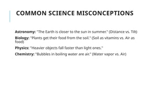 COMMON SCIENCE MISCONCEPTIONS
Astronomy: "The Earth is closer to the sun in summer." (Distance vs. Tilt)
Biology: "Plants get their food from the soil." (Soil as vitamins vs. Air as
food)
Physics: "Heavier objects fall faster than light ones."
Chemistry: "Bubbles in boiling water are air." (Water vapor vs. Air)
 