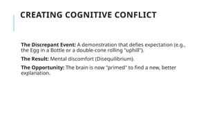 CREATING COGNITIVE CONFLICT
The Discrepant Event: A demonstration that defies expectation (e.g.,
the Egg in a Bottle or a double-cone rolling "uphill").
The Result: Mental discomfort (Disequilibrium).
The Opportunity: The brain is now "primed" to find a new, better
explanation.
 