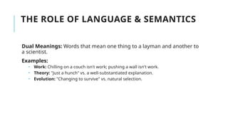 THE ROLE OF LANGUAGE & SEMANTICS
Dual Meanings: Words that mean one thing to a layman and another to
a scientist.
Examples:
 Work: Chilling on a couch isn't work; pushing a wall isn't work.
 Theory: "Just a hunch" vs. a well-substantiated explanation.
 Evolution: "Changing to survive" vs. natural selection.
 