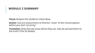 MODULE 2 SUMMARY
Focus: Respect the student's initial ideas.
Action: Use pre-assessments to find the "roots" of the misconception
before you start "pruning."
Transition: Now that we know where they are, how do we lead them to
the truth? (The 5E Model).
 