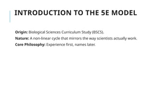 INTRODUCTION TO THE 5E MODEL
Origin: Biological Sciences Curriculum Study (BSCS).
Nature: A non-linear cycle that mirrors the way scientists actually work.
Core Philosophy: Experience first, names later.
 
