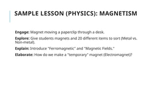 SAMPLE LESSON (PHYSICS): MAGNETISM
Engage: Magnet moving a paperclip through a desk.
Explore: Give students magnets and 20 different items to sort (Metal vs.
Non-metal).
Explain: Introduce "Ferromagnetic" and "Magnetic Fields."
Elaborate: How do we make a "temporary" magnet (Electromagnet)?
 