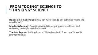 FROM "DOING" SCIENCE TO
"THINKING" SCIENCE
Hands-on is not enough: You can have "hands-on" activities where the
mind is "off."
Minds-on Inquiry: Engaging with data, arguing over evidence, and
reflecting on why a result occurred.
The Lab Report: Shifting from a "fill-in-the-blank" form to a "Scientific
Journal" format.
 