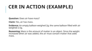CER IN ACTION (EXAMPLE)
Question: Does air have mass?
Claim: Yes, air has mass.
Evidence: An empty balloon weighed 2g; the same balloon filled with air
weighed 2.5g.
Reasoning: Mass is the amount of matter in an object. Since the weight
increased when air was added, the air must contain matter that adds
mass.
 
