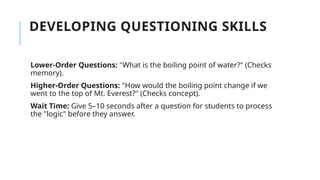 DEVELOPING QUESTIONING SKILLS
Lower-Order Questions: "What is the boiling point of water?" (Checks
memory).
Higher-Order Questions: "How would the boiling point change if we
went to the top of Mt. Everest?" (Checks concept).
Wait Time: Give 5–10 seconds after a question for students to process
the "logic" before they answer.
 