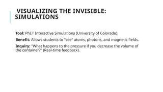 VISUALIZING THE INVISIBLE:
SIMULATIONS
Tool: PhET Interactive Simulations (University of Colorado).
Benefit: Allows students to "see" atoms, photons, and magnetic fields.
Inquiry: "What happens to the pressure if you decrease the volume of
the container?" (Real-time feedback).
 