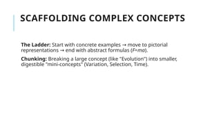 SCAFFOLDING COMPLEX CONCEPTS
The Ladder: Start with concrete examples → move to pictorial
representations → end with abstract formulas (F=ma).
Chunking: Breaking a large concept (like "Evolution") into smaller,
digestible "mini-concepts" (Variation, Selection, Time).
 