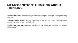 METACOGNITION: THINKING ABOUT
THINKING
Self-Reflection: "How did my understanding of 'Energy' change during
this lab?"
The Muddiest Point: Asking students at the end of class, "What part of
today's lesson is still confusing?"
Reflection Journals: Weekly entries on "What I used to think vs. What I
think now."
 