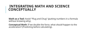 INTEGRATING MATH AND SCIENCE
CONCEPTUALLY
Math as a Tool: Avoid "Plug and Chug" (putting numbers in a formula
without knowing why).
Conceptual Math: If we double the force, what should happen to the
acceleration? (Predicting before calculating).
 