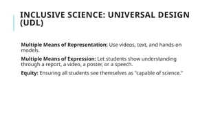 INCLUSIVE SCIENCE: UNIVERSAL DESIGN
(UDL)
Multiple Means of Representation: Use videos, text, and hands-on
models.
Multiple Means of Expression: Let students show understanding
through a report, a video, a poster, or a speech.
Equity: Ensuring all students see themselves as "capable of science."
 
