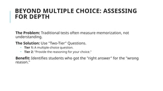 BEYOND MULTIPLE CHOICE: ASSESSING
FOR DEPTH
The Problem: Traditional tests often measure memorization, not
understanding.
The Solution: Use "Two-Tier" Questions.
 Tier 1: A multiple-choice question.
 Tier 2: "Provide the reasoning for your choice."
Benefit: Identifies students who got the "right answer" for the "wrong
reason."
 