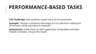 PERFORMANCE-BASED TASKS
The Challenge: Give students a goal and a set of constraints.
Example: "Design a container that keeps an ice cube from melting for
30 minutes using only these 4 materials."
Assessment: Grade them on their application of Insulation and Heat
Transfer concepts, not just the result.
 