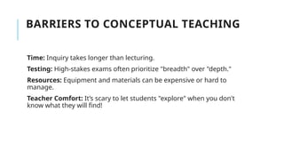 BARRIERS TO CONCEPTUAL TEACHING
Time: Inquiry takes longer than lecturing.
Testing: High-stakes exams often prioritize "breadth" over "depth."
Resources: Equipment and materials can be expensive or hard to
manage.
Teacher Comfort: It’s scary to let students "explore" when you don't
know what they will find!
 