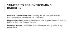 STRATEGIES FOR OVERCOMING
BARRIERS
Prioritize "Power Standards": Identify the 5-6 concepts that are
foundational and spend the most time there.
Flipped Classroom: Have students watch the "Explain" (lecture) video at
home so they can "Explore" in class.
Low-Cost Inquiry: Use kitchen science (vinegar, baking soda, string,
paper clips).
 