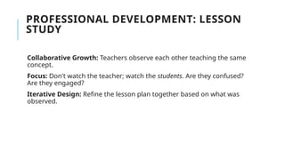PROFESSIONAL DEVELOPMENT: LESSON
STUDY
Collaborative Growth: Teachers observe each other teaching the same
concept.
Focus: Don't watch the teacher; watch the students. Are they confused?
Are they engaged?
Iterative Design: Refine the lesson plan together based on what was
observed.
 