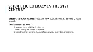 SCIENTIFIC LITERACY IN THE 21ST
CENTURY
Information Abundance: Facts are now available via a 2-second Google
search.
What is needed now?
 Evaluating the credibility of evidence.
 Understanding the process of science.
 System thinking: How one change affects a whole ecosystem or machine.
 