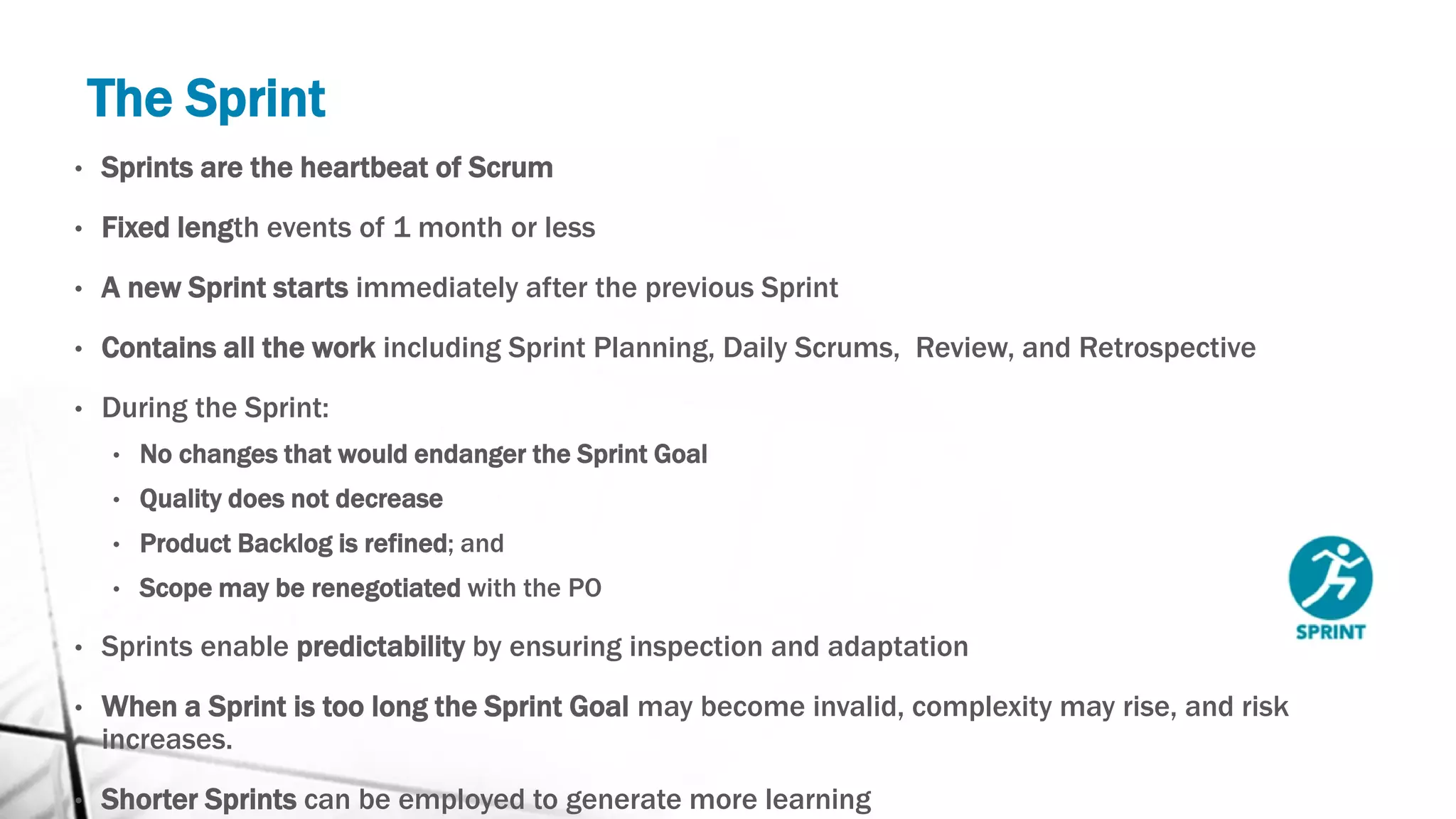 The Sprint
• Sprints are the heartbeat of Scrum
• Fixed length events of 1 month or less
• A new Sprint starts immediately after the previous Sprint
• Contains all the work including Sprint Planning, Daily Scrums, Review, and Retrospective
• During the Sprint:
• No changes that would endanger the Sprint Goal
• Quality does not decrease
• Product Backlog is refined; and
• Scope may be renegotiated with the PO
• Sprints enable predictability by ensuring inspection and adaptation
• When a Sprint is too long the Sprint Goal may become invalid, complexity may rise, and risk
increases.
• Shorter Sprints can be employed to generate more learning
 