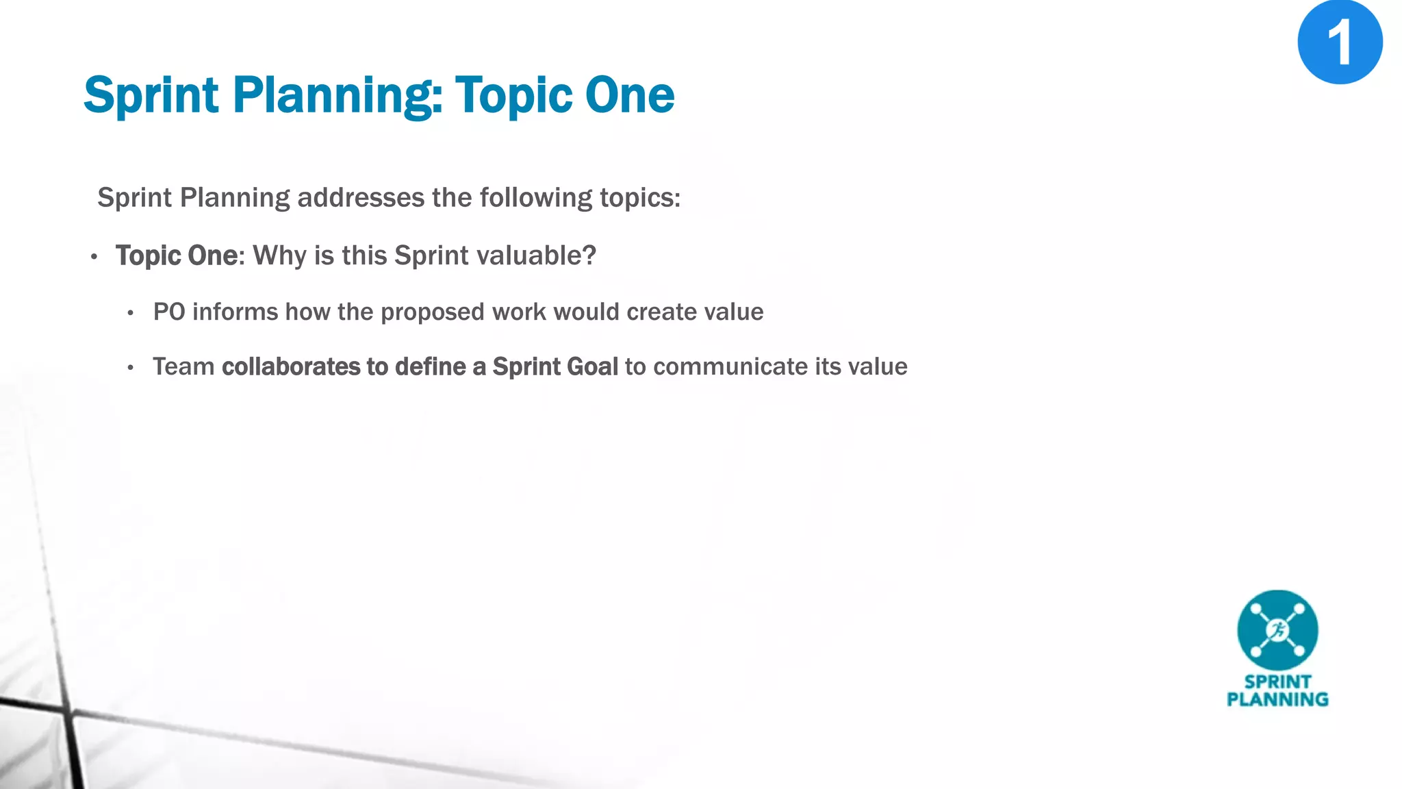 Sprint Planning: Topic One
Sprint Planning addresses the following topics:
• Topic One: Why is this Sprint valuable?
• PO informs how the proposed work would create value
• Team collaborates to define a Sprint Goal to communicate its value
 
