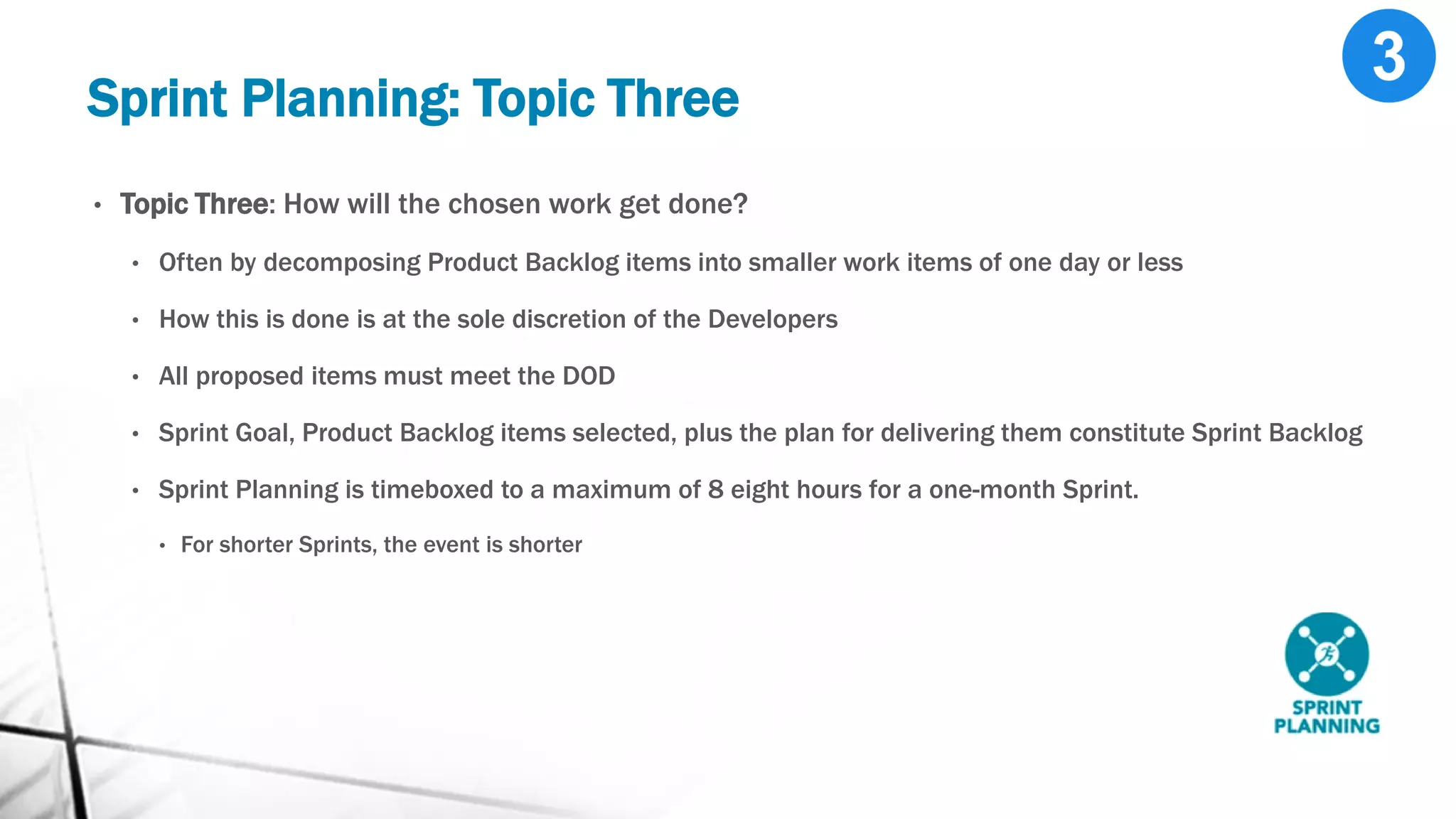 Sprint Planning: Topic Three
• Topic Three: How will the chosen work get done?
• Often by decomposing Product Backlog items into smaller work items of one day or less
• How this is done is at the sole discretion of the Developers
• All proposed items must meet the DOD
• Sprint Goal, Product Backlog items selected, plus the plan for delivering them constitute Sprint Backlog
• Sprint Planning is timeboxed to a maximum of 8 eight hours for a one-month Sprint.
• For shorter Sprints, the event is shorter
 