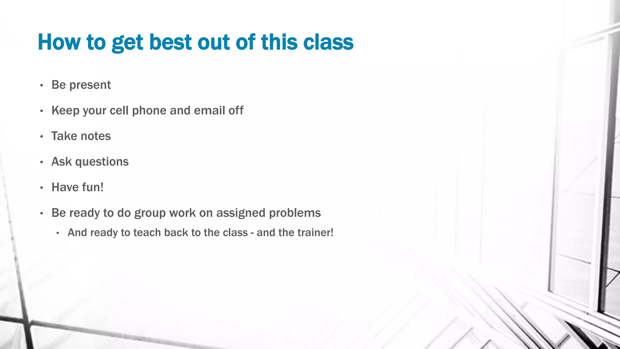 How to get best out of this class
• Be present
• Keep your cell phone and email off
• Take notes
• Ask questions
• Have fun!
• Be ready to do group work on assigned problems
• And ready to teach back to the class - and the trainer!
 