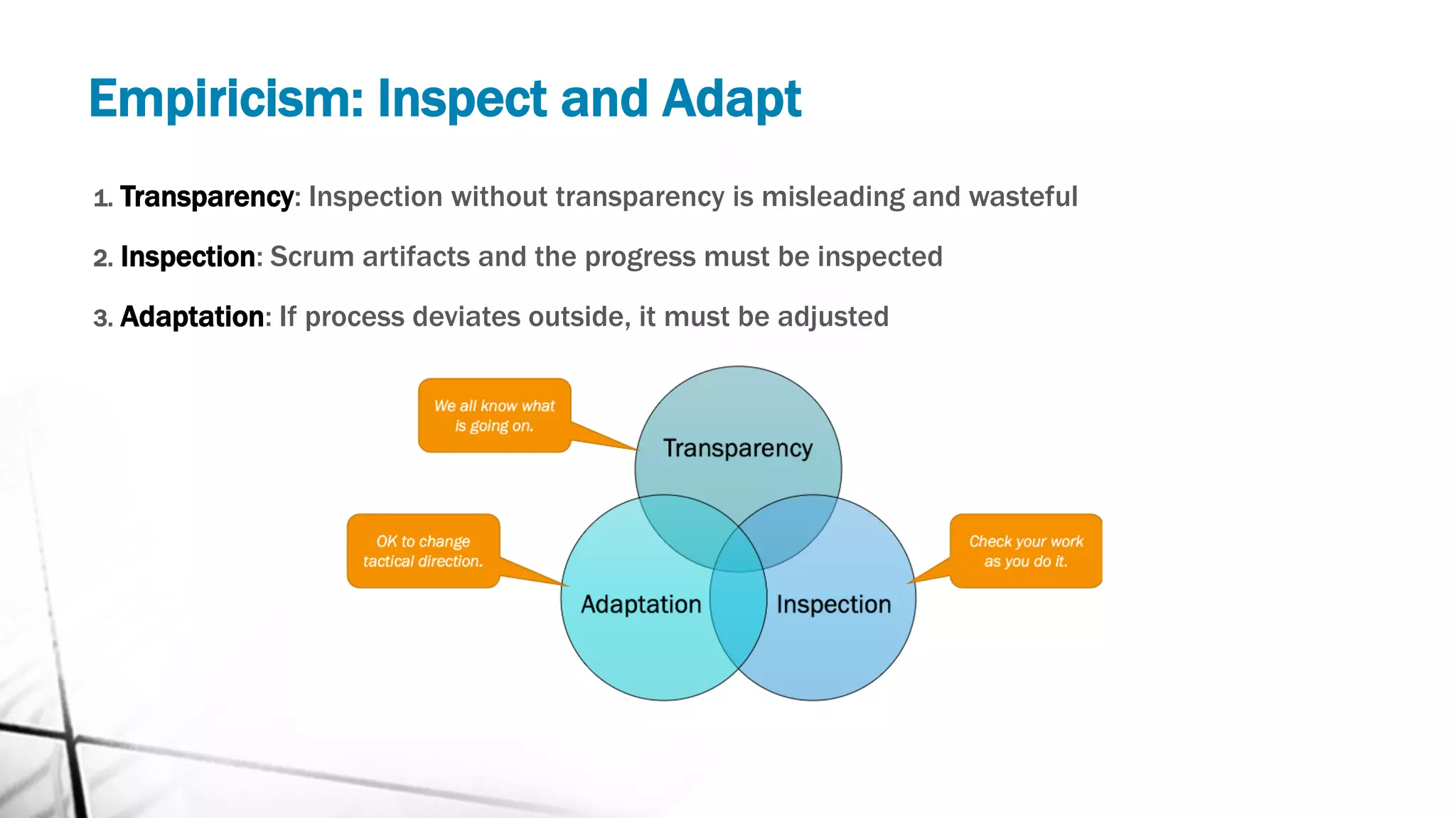 Empiricism: Inspect and Adapt
1. Transparency: Inspection without transparency is misleading and wasteful
2. Inspection: Scrum artifacts and the progress must be inspected
3. Adaptation: If process deviates outside, it must be adjusted
 